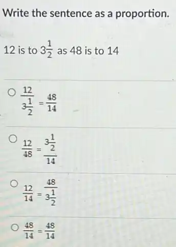Write the sentence as a proportion.
12 is to 3(1)/(2) as 48 is to 14
(12)/(3frac (1)(2))=(48)/(14)
(12)/(48)=(3frac (1)/(2))(14)
(12)/(14)=(48)/(3frac (1)(2))
(48)/(14)=(48)/(14)