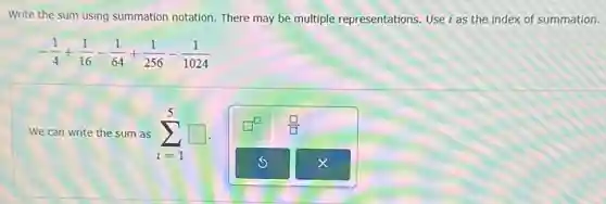 Write the sum using summation notation. There may be multiple representations. Use i as the index of summation.
-(1)/(4)+(1)/(16)-(1)/(64)+(1)/(256)-(1)/(1024)
We can write the sum as sum _(i=1)^5square