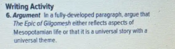 Writing Activity
6. Argument In a fully-developed paragraph, argue that
The Epic of Gilgomesh either reflects aspects of
Mesopotamian life or that it is a universal story with a
universal theme.