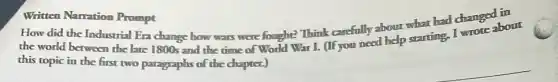 Written Narration Prompt
How did the Industrial Era change how wars were fought? Think carefully about what had changed in
the world between the late 1800s and the time of World War I. (If you need help starting, I wrote about
this topic in the first two paragraphs of the chapter.)