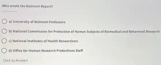 Who wrote the Belmont Report?
__
a) University of Belmont Professors
b) National Commission for Protection of Human Subjects of Biomedical and Behavioral Research
c) National Institutes of Health Researchers
d) Office for Human Research Protections Staff