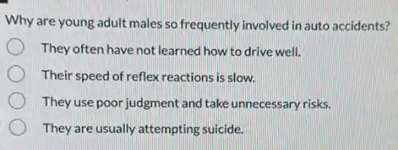 Why are young adult males so frequently involved in auto accidents?
They often have not learned how to drive well.
Their speed of reflex reactions is slow.
They use poor judgment and take unnecessary risks.
They are usually attempting suicide.