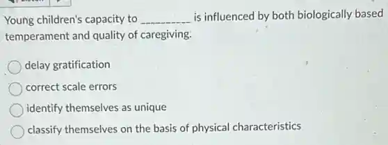 Young children's capacity to __ is influenced by both biologically based
temperament and quality of caregiving.
delay gratification
correct scale errors
identify themselves as unique
classify themselves on the basis of physical characteristics