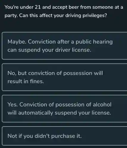 You're under 21 and accept beer from someone at a
party. Can this affect your driving privileges?
Maybe.. Conviction after a public hearing
can suspend your driver license.
No. but conviction of possession will
result in fines.
Yes. Conviction of possession of alcohol
will automatically suspend your license.
Not if you didn't purchase it.