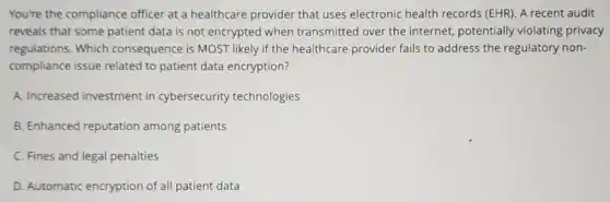You're the compliance officer at a healthcare provider that uses electronic health records (EHR). A recent audit
reveals that some patient data is not encrypted when transmitted over the internet, potentially violating privacy
regulations. Which consequence is MOST likely if the healthcare provider fails to address the regulatory non-
compliance issue related to patient data encryption?
A. Increased investment in cybersecurity technologies
B. Enhanced reputation among patients
C. Fines and legal penalties
D. Automatic encryption of all patient data