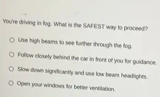 You're driving in fog What is the SAFEST way to proceed?
Use high beams to see further through the tog.
Follow closely behind the car in front of you for guidance.
Slow down significantly and use low beam headlights.
Open your windows for better ventilation.