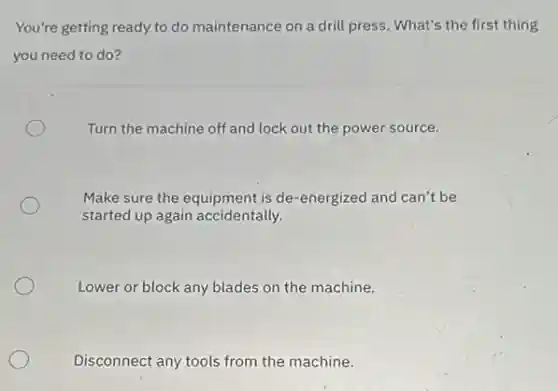 You're getting ready to do maintenance on a drill press. What's the first thing
you need to do?
Turn the machine off and lock out the power source.
Make sure the equipment is de-energized and can't be
started up again accidentally.
Lower or block any blades on the machine.
Disconnect any tools from the machine.