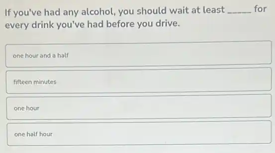 If you've had any alcohol, you should wait at least __ for
every drink you've had before you drive.
one hour and a half
fifteen minutes
one hour
one half hour