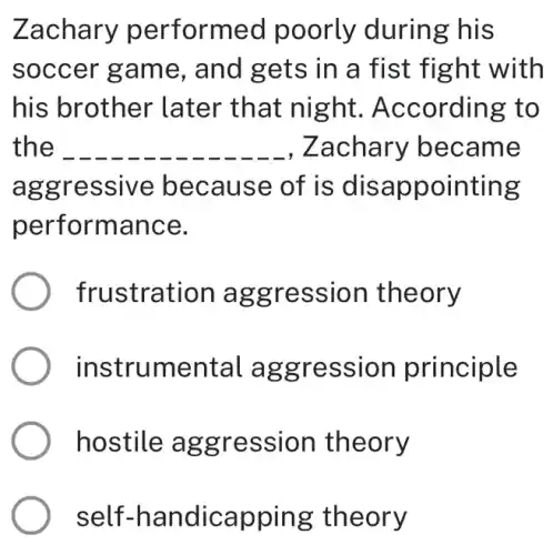 Zachary performed poorly during his
soccer game , and gets in a fist fight with
his brother later that night . According to
the __ ,Zachary became
aggressive because of is disappointing
performance.
frustration aggression theory
instrumental aggression principle
hostile aggression theory
self -handicapping theory