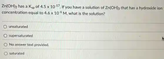 Zn(OH)_(2) has a K_(sp) of 4.5times 10^-17 If you have a solution of Zn(OH)_(2) that has a hydroxide ion
concentration equal to 4.6times 10^-6M what is the solution?
unsaturated
supersaturated
No answer text provided.
saturated