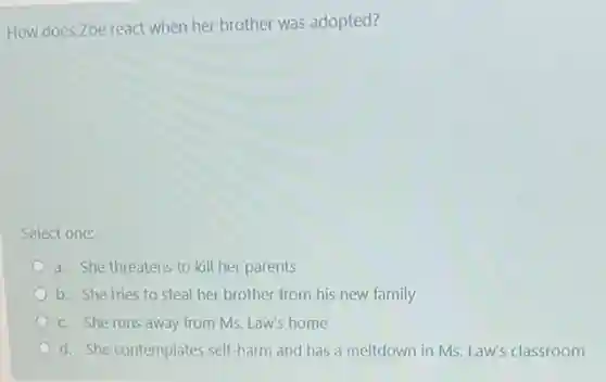 How does Zoe react when her brother was adopted?
Select one:
a. She threatens to kill her parents
b. She tries to steal her brother from his new family
c. She runs away from Ms. Law's home
d. She contemplates self harm and has a meltdown in Ms. Law's classroom