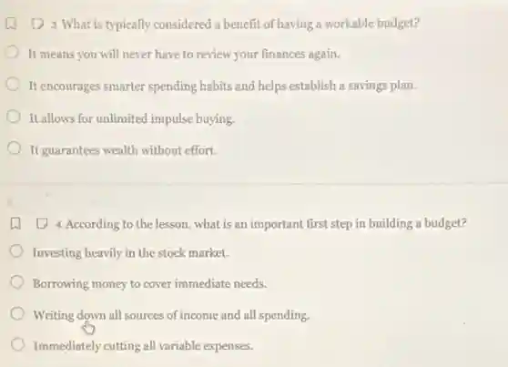 (1) 3. What is typically considered a benefit of having a workable budget?
It means you will never have to review your finances again.
It encourages smarter spending habits and helps establish a savings plan.
It allows for unlimited impulse buying.
It guarantees wealth without effort.
(2) 4. According to the lesson, what is an important first step in building a budget?
Investing heavily in the stock market.
Borrowing money to cover immediate needs.
) Writing down all sources of income and all spending.
Immediately cutting all variable expenses.