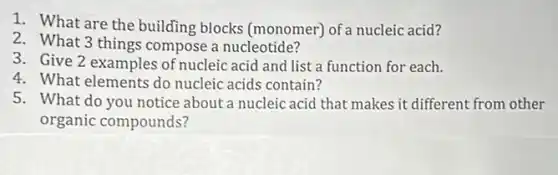 1. What are the building blocks (monomer)of a nucleic acid?
2. What 3 things compose a nucleotide?
3. Give 2 examples of nucleic acid and list a function for each.
4. What elements do nucleic acids contain?
5. What do you notice about a nucleic acid that makes it different from other
organic compounds?