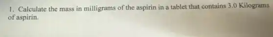 1. Calculate the mass in milligrams of the aspirin in a tablet that contains 3.0 Kilograms
of aspirin.