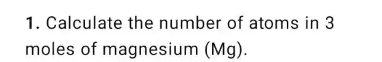 1. Calculate the number of atoms in 3
moles of magnesium (Mg).