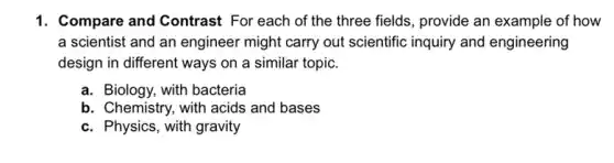 1. Compare and Contrast For each of the three fields, provide an example of how
a scientist and an engineer might carry out scientific inquiry and engineering
design in different ways on a similar topic.
a. Biology, with bacteria
b. Chemistry, with acids and bases
c. Physics, with gravity