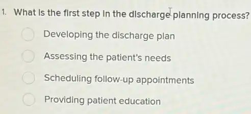 1. What Is the first step in the discharge planning process?
Developing the discharge plan
Assessing the patient's needs
Scheduling follow-up appointments
Providing patient education