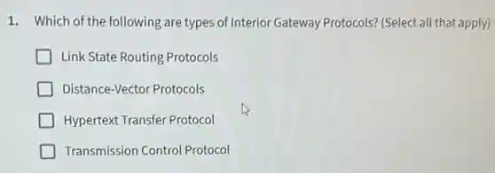1. Which of the following are types of Interior Gateway Protocols? (Select all that apply)
Link State Routing Protocols
Distance-Vector Protocols
Hypertext Transfer Protocol
Transmission Control Protocol