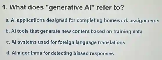 1. What does "generative Al" refer to?
a. Al applications designed for completing homework assignments
b. Al tools that generate new content based on training data
c. Al systems used for foreign language translations
d. Al algorithms for detecting biased responses