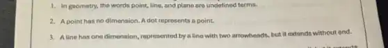 1. In geometry, the words point, line, and plane are undefined terms.
2. Apoint has no dimension. A dot represents a point.
3. Aline has one dimension, represented by a line with two arrowheads.but it extends without end.