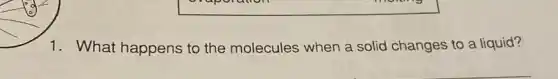 1. What happens to the molecules when a solid changes to a liquid?