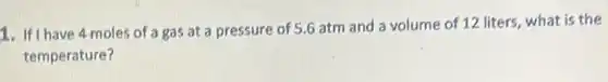 1. If I have 4 moles of a gas at a pressure of 5.6 atm and a volume of 12 liters, what is the
temperature?