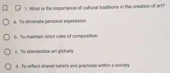 1. What is the importance of cultural traditions in the creation of art?
a. To eliminate personal expression
b. To maintain strict rules of composition
c. To standardize art globally
d. To reflect shared beliefs and practices within a society