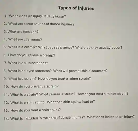 1. When does an injury usually occur?
Types of Injuries
2. What are some causes of dance injuries?
3. What are tendons?
4. What are ligaments?
5. What is a cramp?What causes cramps?Where do they usually occur?
6. How do you relieve a cramp?
7. What is acute soreness?
8. What is delayed soreness? What will prevent this discomfort?
9. What is a sprain?How do you treat a minor sprain?
10. How do you prevent a sprain?
11. What is a strain?What causes a strain?How do you treat a minor strain?
12. What is a shin splint? What can shin splints lead to?
13. How do you treat a shin splint?
14. What is included in the care of dance injuries? What does ice do to an injury?