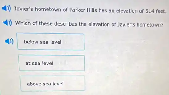 1) Javier's hometown of Parker Hills has an elevation of 514 feet.
1)) Which of these describes the elevation of Javier's hometown?
below sea level
at sea level
above sea level