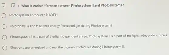 1. What is main difference between Photosystem II and Photosystem I?
Photosystem I produces NADPH.
Chlorophyll a and b absorb energy from sunlight during Photosystem I
Photosystem Il is a part of the light-dependent stage. Photosystem I is a part of the light-independent phase.
Electrons are energized and exit the pigment molecules during Photosystem II.