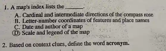 1. A map's index lists the __
A. Cardinal and intermediate directions of the compass rose
B. Letter-number coordinates of features and place names
C. Date and author of a map
(D) Scale and legend of the map
2. Based on context clues define the word acronym.