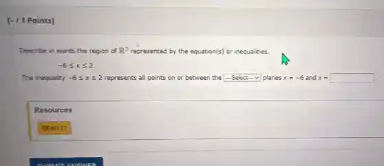 [- /1 Points]
Describe in words the region of R^3 represented by the equation(s) or inequalities.
-6leqslant xleqslant 2
The inequality -6leqslant xleqslant 2 represents all points on or between the square  planes x=-6 and x= x=square 
Resources