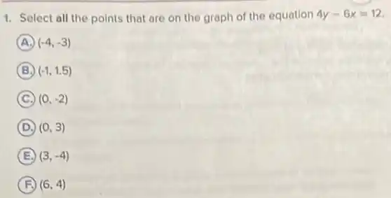 1. Select all the points that are on the graph of the equation 4y-6x=12
A (-4,-3)
B (-1,1.5)
C (0,-2)
D (0,3)
E (3,-4)
F (6,4)