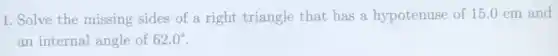 1. Solve the missing sides of a right triangle that has a hypotenuse of 15.0 cm and
an internal angle of 62.0^circ