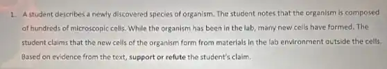 1. A student describes a newly discovered species of organism. The student notes that the organism is composed
of hundreds of microscopic cells. While the organism has been in the lab, many new cells have formed. The
student claims that the new cells of the organism form from materials in the lab environment outside the cells.
Based on evidence from the text, support or refute the student's claim.