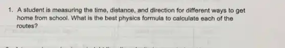 1. A student is measuring the time, distance, and direction for different ways to get
home from school. What is the best physics formula to calculate each of the
routes?