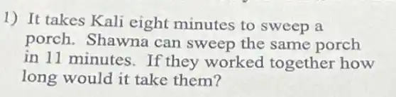1) It takes Kali eight minutes to sweep a
porch.Shawna can sweep the same porch
in 11 minutes.If they worked together how
long would it take them?
