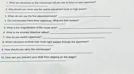 1. What two structures on the microscope will you use to focus on your specimen?
__
2. Why should you never use the coarse adjustment knob on high power?
__
3. When do you use the fine adjustment knob? __
4. Our microscopes have three objectives. What are their powers?
__
5. What is the magnification of the ocular lens? __
6. What is the shortest objective called? __
7. How do you switch objectives? __
8. Which structure controls how much light passes through the specimen?
__
9. How should you carry the microscope?
__
10. How can you prevent your slide from slipping on the stage?
__