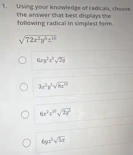 1. Using your knowledge of radicals, choose
the answer that best displays the
following radical in simplest form.
sqrt (72x^2y^5z^10)
6xy^2z^5sqrt (2y)
3x^2y^5sqrt (8z^10)
6x^2z^10sqrt (2y^5)
6yz^5sqrt (5x)