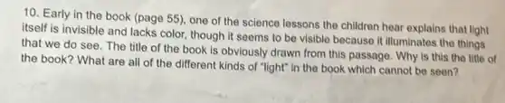 10. Early in the book (page 55), one of the science lessons the children hear explains that light
itself is invisible and lacks color, though it seems to be visible because It illuminates the things
that we do see The title of the book is obviously drawn from this passage. Why is this the title of
the book? What are all of the different kinds of "light" in the book which cannot be seen?