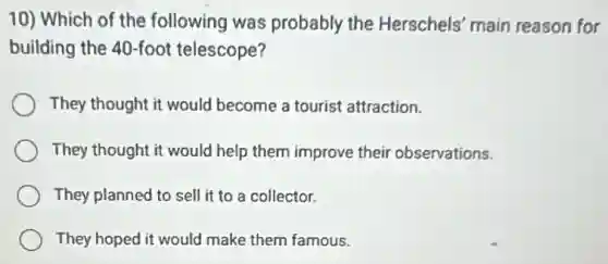 10) Which of the following was probably the Herschels' main reason for
building the 40-foot telescope?
They thought it would become a tourist attraction.
They thought it would help them improve their observations.
They planned to sell it to a collector.
They hoped it would make them famous.