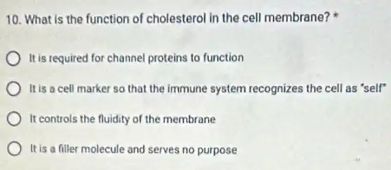 10. What is the function of cholesterol in the cell membrane?
It is required for channel proteins to function
It is a cell marker so that the immune system recognizes the cell as "self"
It controls the fluidity of the membrane
It is a filler molecule and serves no purpose