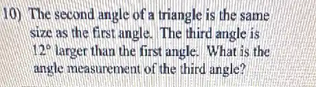10) The second angle of a triangle is the same
size as the first angle. The third angle is
12^circ  larger than the first angle. What is the
angle measurement of the third angle?