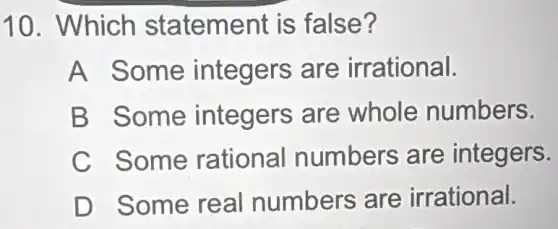 10. Which statement is false?
A Some integers are irrational.
B Some integers are whole numbers.
C Some rational numbers are integers.
D Some real numbers are irrational.