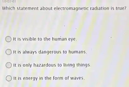 10-02-01
Which statement about electromagnetic radiation is true?
It is visible to the human eye.
It is always dangerous to humans.
It is only hazardous to living things.
It is energy in the form of waves.