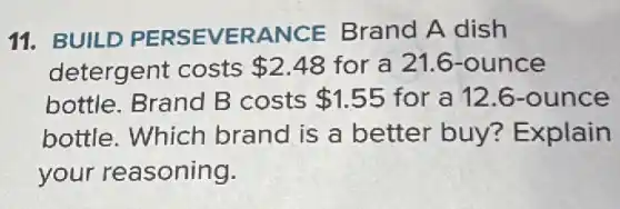 11. BUILD PERSEVERANCE Brand A dish
detergent costs 2.48 for a 21.6 -ounce
bottle. Brand B costs 1.55 for a 12.6 -ounce
bottle. Which brand is a better buy?Explain
your reasoning.