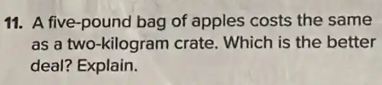 11. A five-pound bag of apples costs the same
as a two -kilogram crate . Which is the better
deal? Explain.