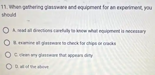 11. When gathering glassware and equipment for an experiment, you
should
A. read all directions carefully to know what equipment is necessary
B. examine all glassware to check for chips or cracks
C. clean any glassware that appears dirty
D. all of the above