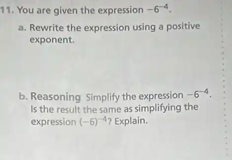 11. You are given the expression -6^-4
a. Rewrite the expression using a positive
exponent.
b. Reasoning Simplify the expression -6^-4
Is the result the same as simplifying the
expression (-6)^-4 ? Explain.