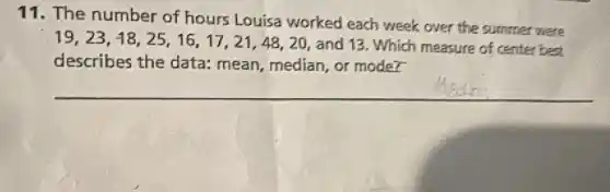 11. The number of hours Louisa worked each week over the summer were
19,23,18,25,16,17,21,48,20,
and 13. Which measure of center best
describes the data:mean, median, or moder
__